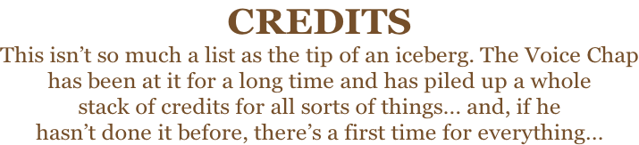 CREDITS This isn’t so much a list as the tip of an iceberg. The Voice Chap has been at it for a long time and has piled up a whole stack of credits for all sorts of things… and, if he  hasn’t done it before, there’s a first time for everything…